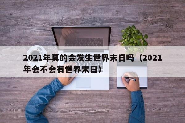 2021年真的会发生世界末日吗（2021年会不会有世界末日）