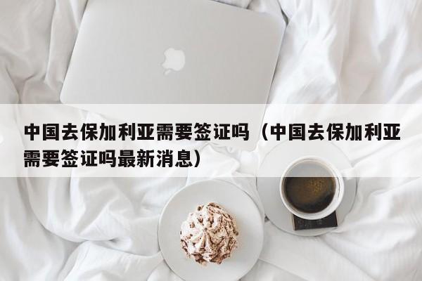 中国去保加利亚需要签证吗（中国去保加利亚需要签证吗最新消息）