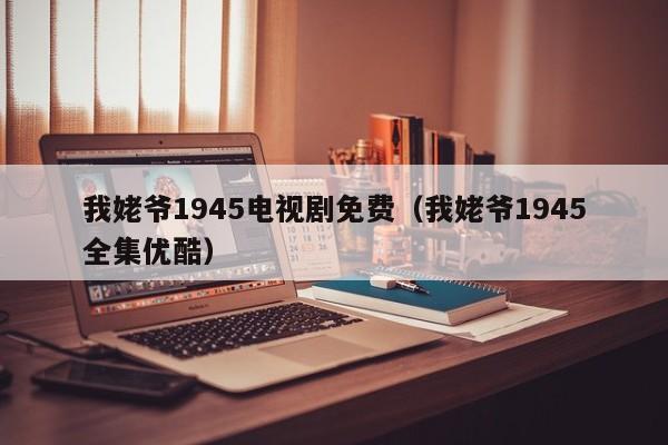 我姥爷1945电视剧免费（我姥爷1945全集优酷）