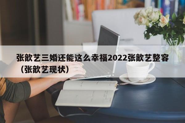 张歆艺三婚还能这么幸福2022张歆艺整容（张歆艺现状）
