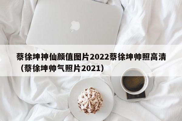 蔡徐坤神仙颜值图片2022蔡徐坤帅照高清（蔡徐坤帅气照片2021）