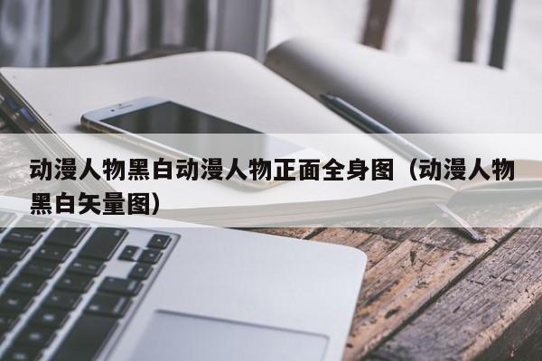 动漫人物黑白动漫人物正面全身图（动漫人物黑白矢量图）
