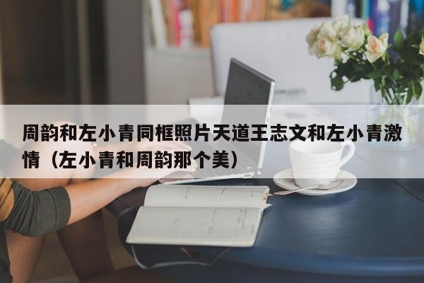 周韵和左小青同框照片天道王志文和左小青激情（左小青和周韵那个美）