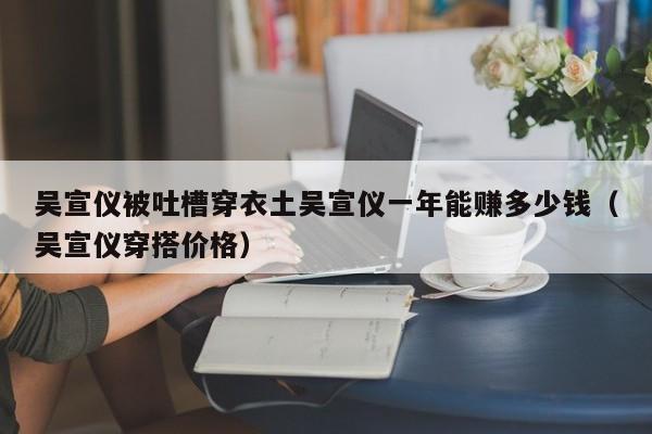 吴宣仪被吐槽穿衣土吴宣仪一年能赚多少钱(吴宣仪穿搭价格)