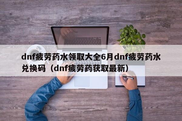 dnf疲劳药水领取大全6月dnf疲劳药水兑换码（dnf疲劳药获取最新）