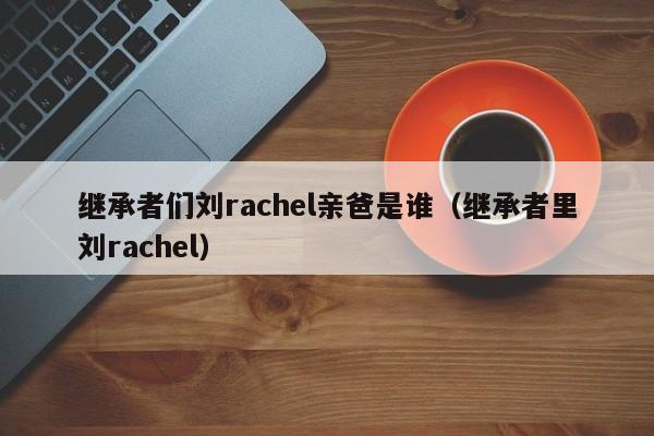 继承者们刘rachel亲爸是谁（继承者里刘rachel）
