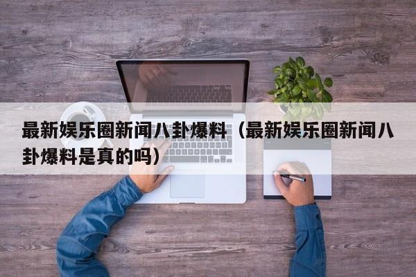 最新娱乐圈新闻八卦爆料（最新娱乐圈新闻八卦爆料是真的吗）
