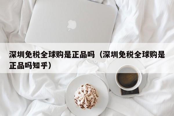 深圳免税全球购是正品吗（深圳免税全球购是正品吗知乎）