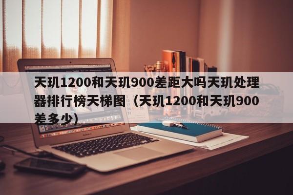 天玑1200和天玑900差距大吗天玑处理器排行榜天梯图（天玑1200和天玑900差多少）