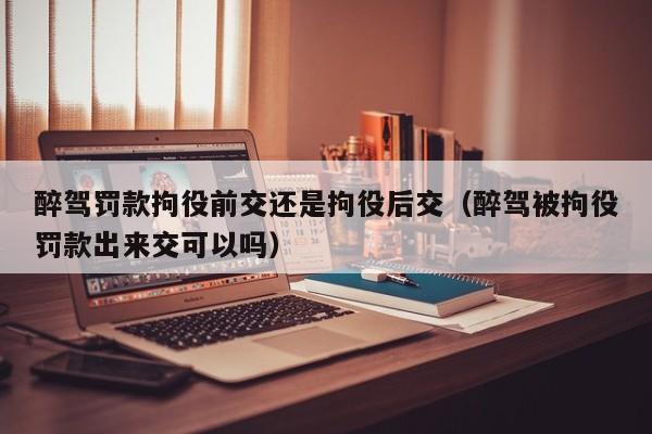 醉驾罚款拘役前交还是拘役后交（醉驾被拘役罚款出来交可以吗）