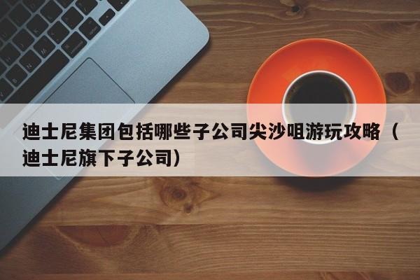 迪士尼集团包括哪些子公司尖沙咀游玩攻略（迪士尼旗下子公司）