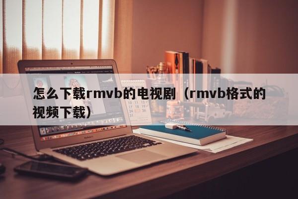怎么下载rmvb的电视剧（rmvb格式的视频下载）