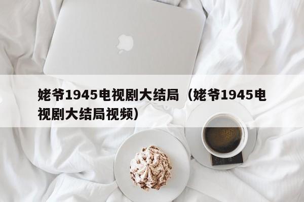 姥爷1945电视剧大结局（姥爷1945电视剧大结局视频）