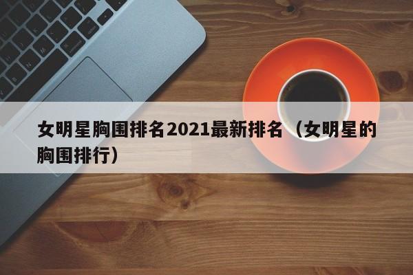 女明星胸围排名2021最新排名(女明星的胸围排行)