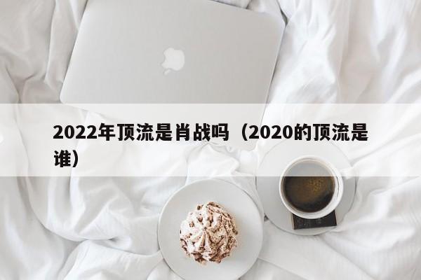 2022年顶流是肖战吗（2020的顶流是谁）