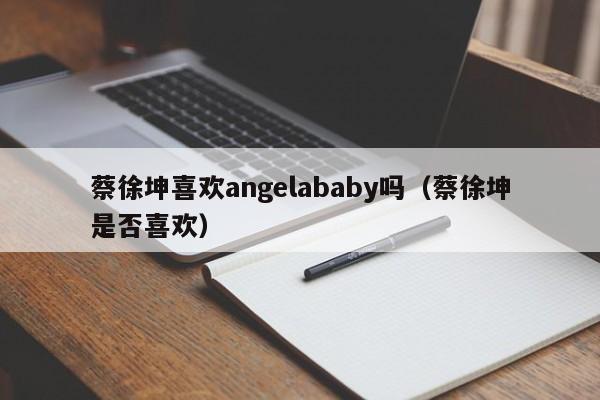 蔡徐坤喜欢angelababy吗(蔡徐坤是否喜欢)
