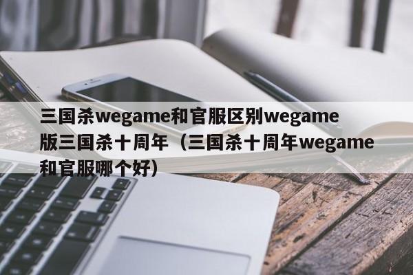 三国杀wegame和官服区别wegame版三国杀十周年（三国杀十周年wegame和官服哪个好）