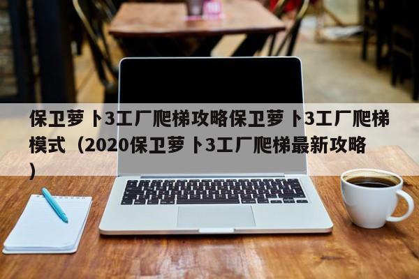 保卫萝卜3工厂爬梯攻略保卫萝卜3工厂爬梯模式（2020保卫萝卜3工厂爬梯最新攻略）