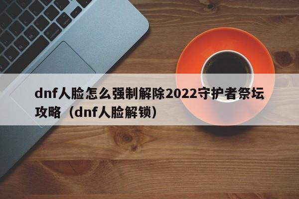 dnf人脸怎么强制解除2022守护者祭坛攻略（dnf人脸解锁）