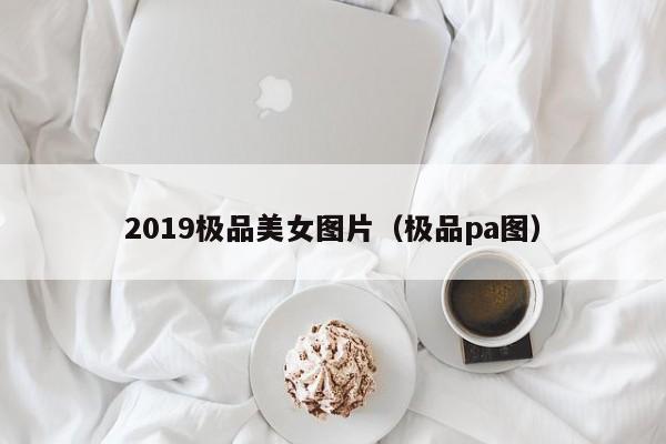 2019极品美女图片（极品pa图）