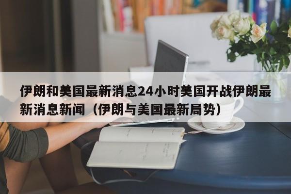 伊朗和美国最新消息24小时美国开战伊朗最新消息新闻（伊朗与美国最新局势）