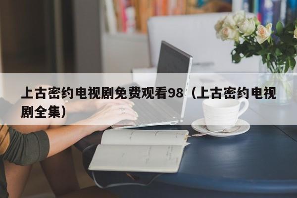 上古密约电视剧免费观看98（上古密约电视剧全集）