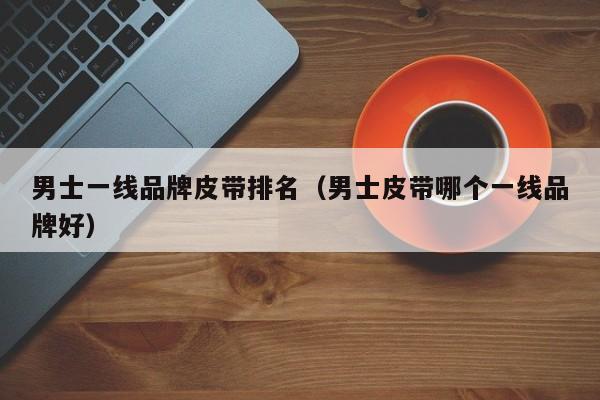 男士一线品牌皮带排名（男士皮带哪个一线品牌好）