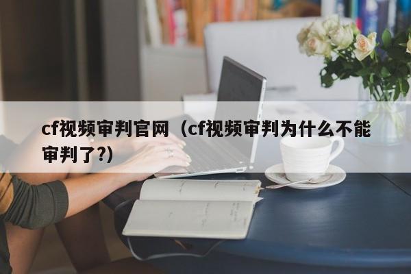 cf视频审判官网（cf视频审判为什么不能审判了?）